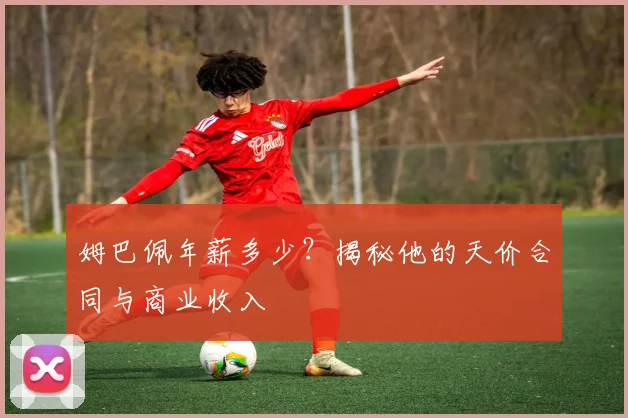 姆巴佩年薪多少?揭秘他的天价合同与商业收入