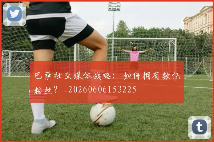 巴萨社交媒体战略：如何拥有数亿粉丝？_20260606153225
