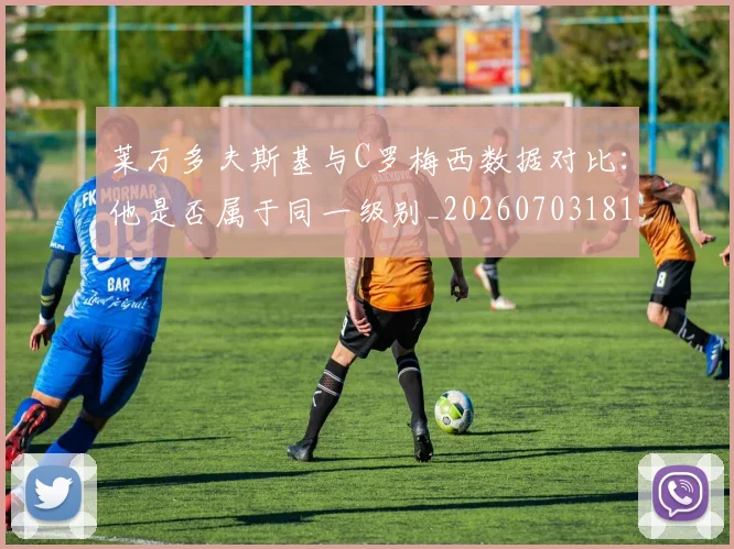莱万多夫斯基与C罗梅西数据对比：他是否属于同一级别_20260703181759