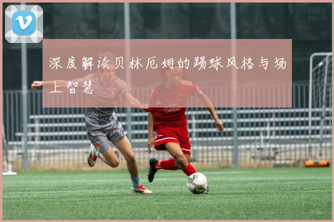 深度解读贝林厄姆的踢球风格与场上智慧