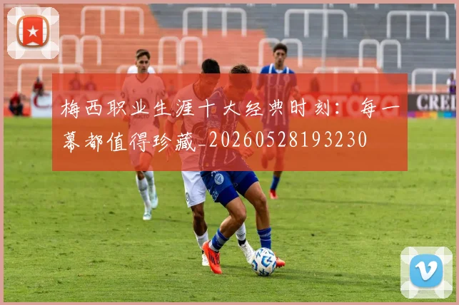 梅西职业生涯十大经典时刻：每一幕都值得珍藏_20260528193230