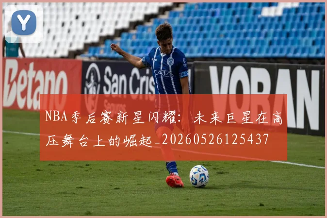 NBA季后赛新星闪耀:未来巨星在高压舞台上的崛起_20260526125437