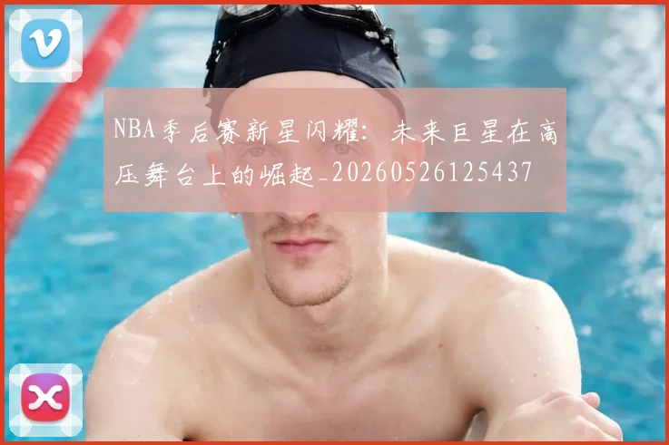 NBA季后赛新星闪耀：未来巨星在高压舞台上的崛起_20260526125437