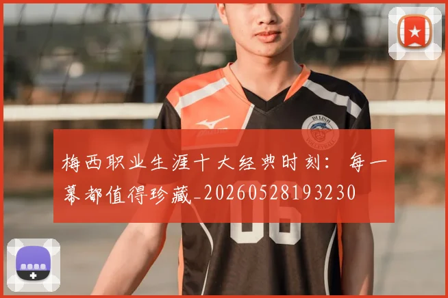梅西职业生涯十大经典时刻：每一幕都值得珍藏_20260528193230