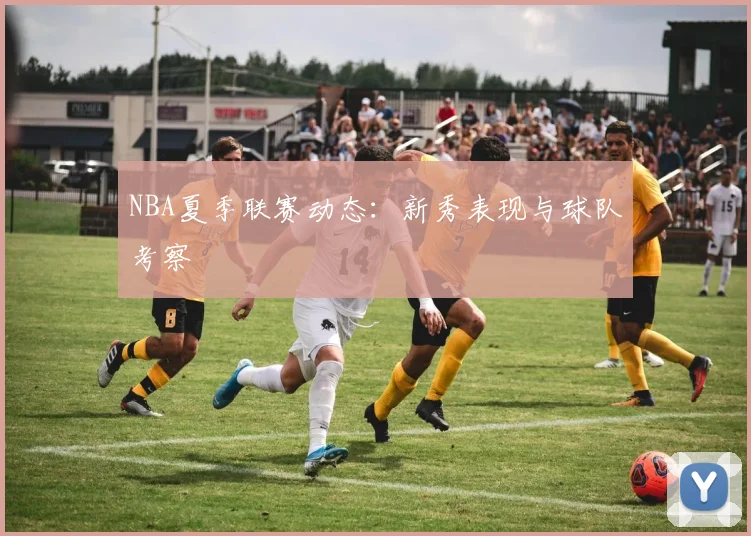 NBA夏季联赛动态:新秀表现与球队考察